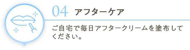 04アフターケア ご自宅で毎日アフタークリームを塗布してください。