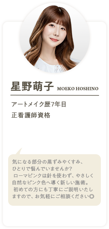 星野萌子 MOEKO HOSHINO アートメイク歴7年目 正看護師資格 気になる部分の黒ずみやくすみ、ひとりで悩んでいませんか？ローマピンクは針を使わず、やさしく自然なピンク色へ導く新しい施術。初めての方にも丁寧にご説明いたしますので、お気軽にご相談ください◎