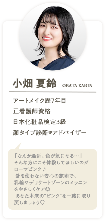 小畑夏鈴 OBATA KARIN アートメイク歴7年目 正看護師資格 日本化粧品検定3級 顔タイプ診断®アドバイザー「なんか最近、色が気になる・・」そんな方にこそ体験してほしいのがローマピンク♪針を使わない安心の施術で、乳輪やデリケートゾーンのメラニンをやさしくケア◎あなた本来の”ピングを一緒に取り戻しましょう♥