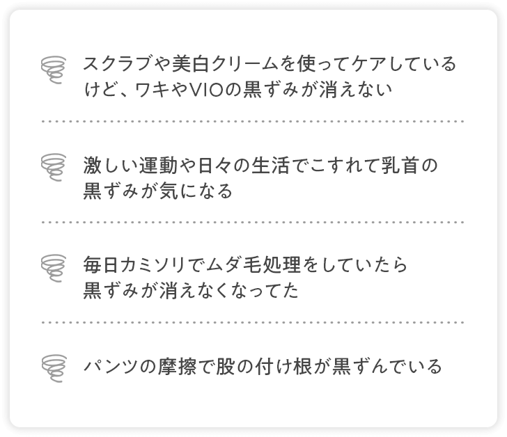 スクラブや美白クリームを使ってケアしているけど、ワキやVIOの黒ずみが消えない、激しい運動や日々の生活でこすれて乳首の黒ずみが気になる、毎日カミソリでムダ毛処理をしていたら黒ずみが消えなくなってた、パンツの摩擦で股の付け根が黒ずんでいる