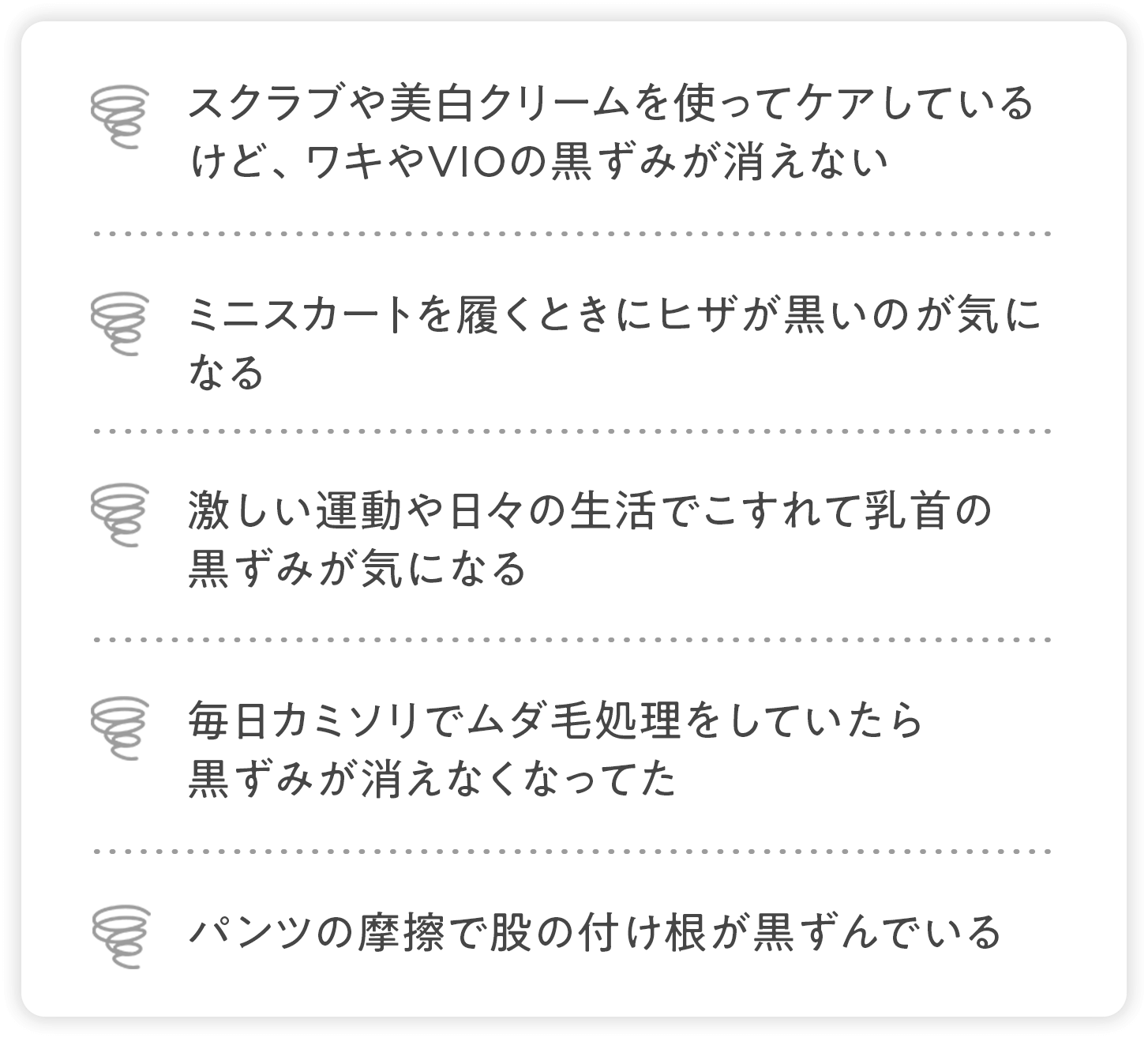 スクラブや美白クリームを使ってケアしているけど、ワキやVIOの黒ずみが消えない、ミニスカート履くときにヒザが黒いのが気になる、激しい運動や日々の生活でこすれて乳首の黒ずみが気になる、毎日カミソリでムダ毛処理をしていたら黒ずみが消えなくなってた、パンツの摩擦で股の付け根が黒ずんでいる