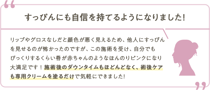 すっぴんにも自信を持てるようになりました！リップやグロスなしだと顔色が悪く見えるため、他人にすっぴんを見せるのが怖かったのですが、この施術を受け、自分でもびっくりするくらい唇が赤ちゃんのようなほんのりピンクになり大満足です！施術後のダウンタイムもほどんどなく、術後ケアも専用クリームを塗るだけで気軽にできました！
