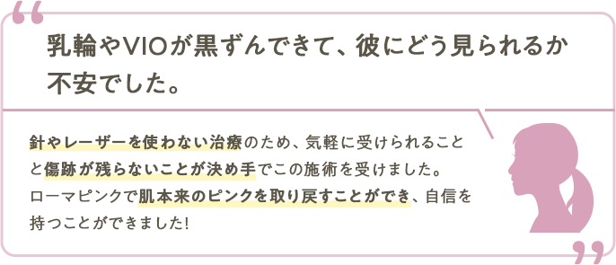 乳輪やVIOが黒ずんできて、彼にどう見られるか不安でした。針やレーザーを使わない治療のため、気軽に受けられることと傷跡が残らないことが決め手でこの施術を受けました。ローマピンクで肌本来のピンクを取り戻すことができ、自を持つことができました！