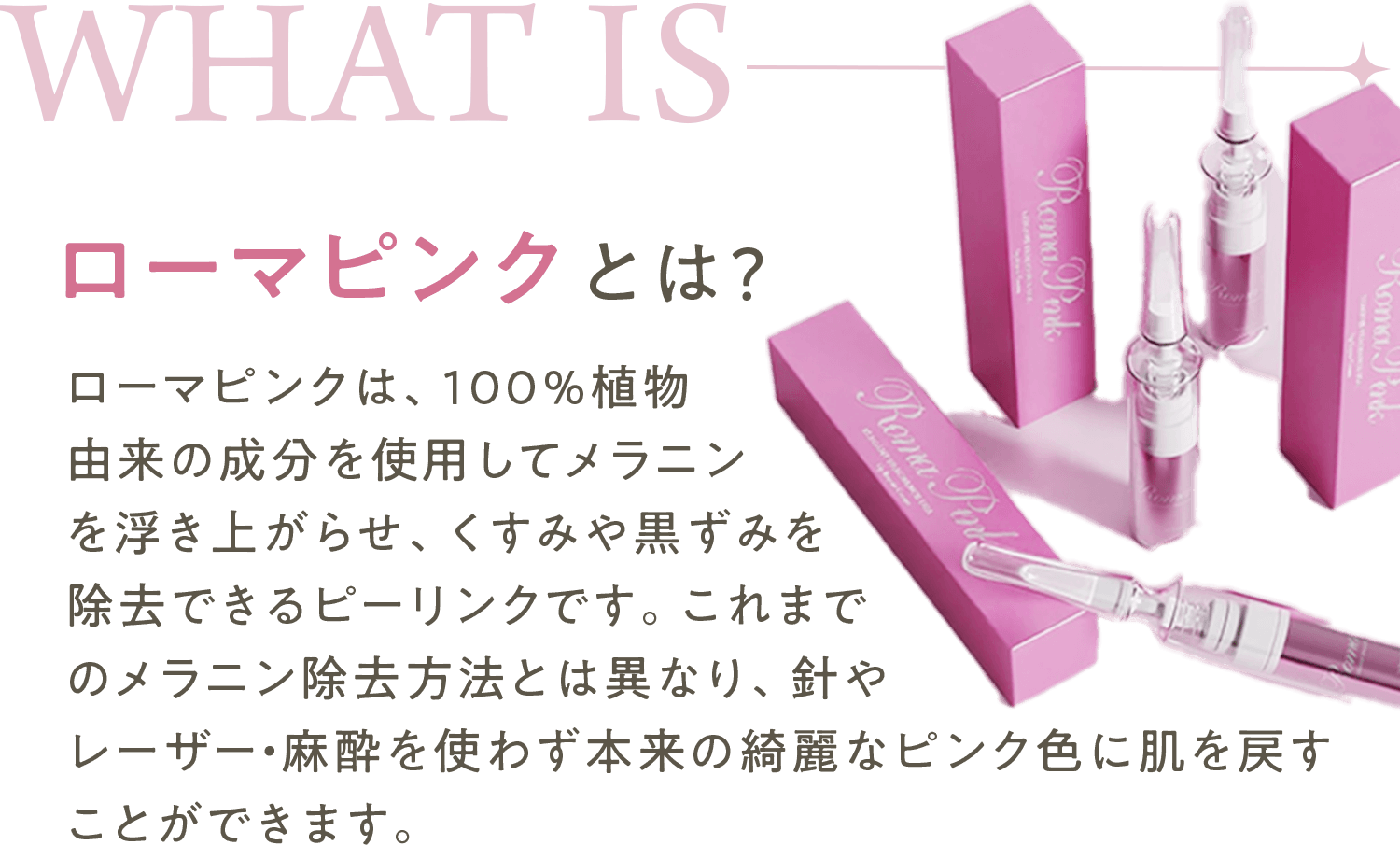 ローマピンクとは?ローマピンクは、100%植物由来の成分を使用してメラニンを浮き上がらせ、くすみや黒ずみを除去できるピーリンクです。これまでのメラニン除去方法とは異なり、針やレーザー・麻酔を使わず本来の綺麗なピンク色に肌を戻すことができます。					